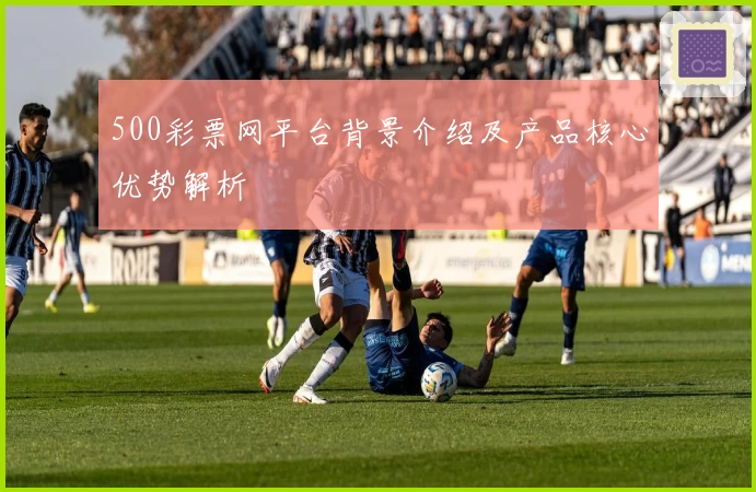 500彩票网平台背景介绍及产品核心优势解析