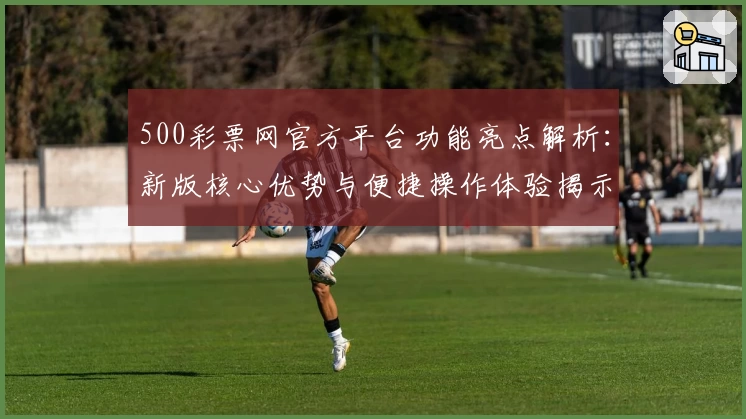 500彩票网官方平台功能亮点解析：新版核心优势与便捷操作体验揭示