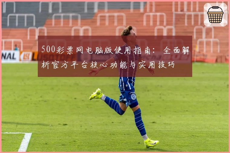 500彩票网电脑版使用指南：全面解析官方平台核心功能与实用技巧