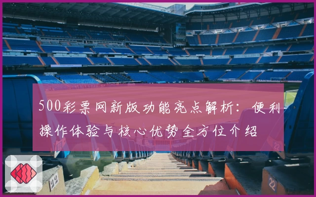 500彩票网新版功能亮点解析：便利操作体验与核心优势全方位介绍