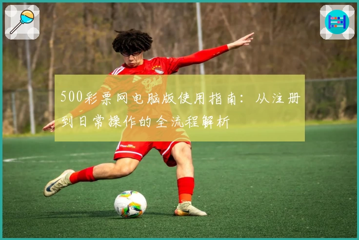 500彩票网电脑版使用指南：从注册到日常操作的全流程解析