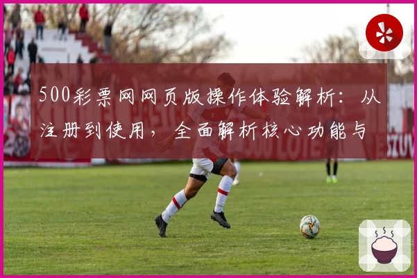 500彩票网网页版操作体验解析：从注册到使用，全面解析核心功能与实际体验